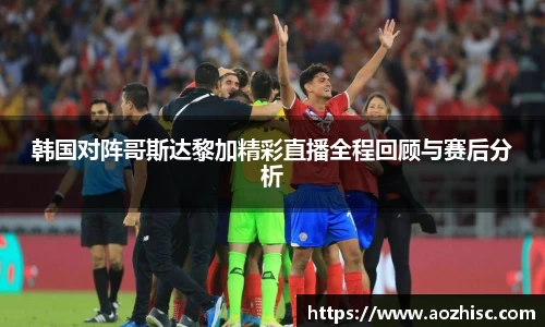 韩国对阵哥斯达黎加精彩直播全程回顾与赛后分析